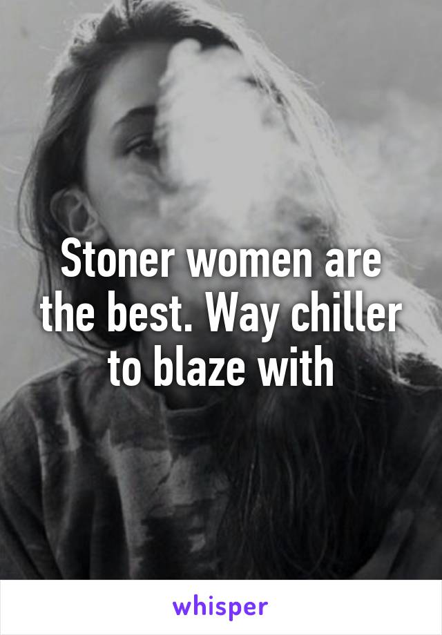 Stoner women are the best. Way chiller to blaze with