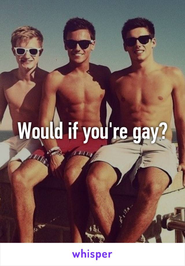 Would if you're gay?