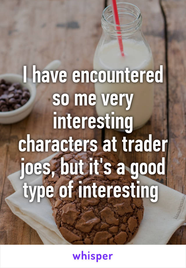 I have encountered so me very interesting characters at trader joes, but it's a good type of interesting 