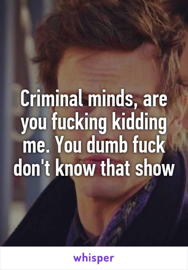 Criminal minds, are you fucking kidding me. You dumb fuck don't know that show