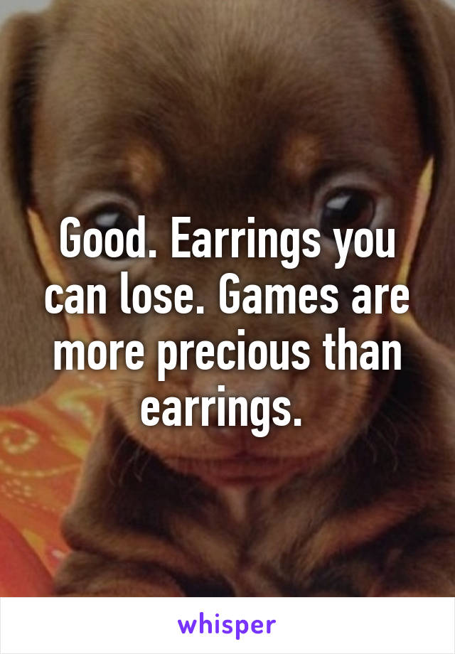 Good. Earrings you can lose. Games are more precious than earrings. 