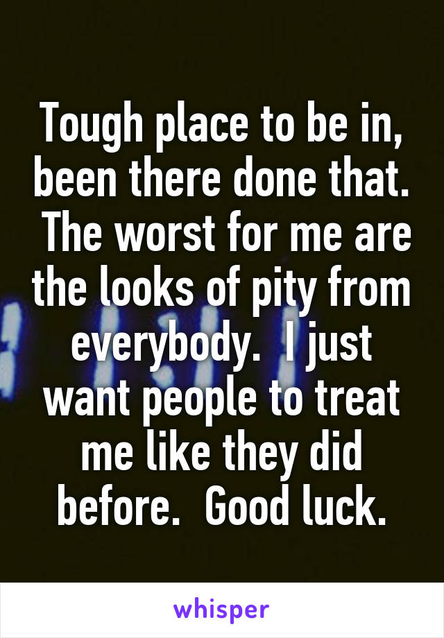 Tough place to be in, been there done that.  The worst for me are the looks of pity from everybody.  I just want people to treat me like they did before.  Good luck.