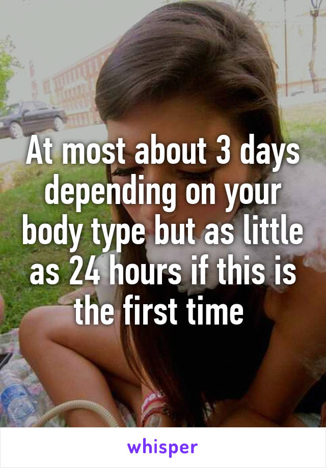 At most about 3 days depending on your body type but as little as 24 hours if this is the first time 