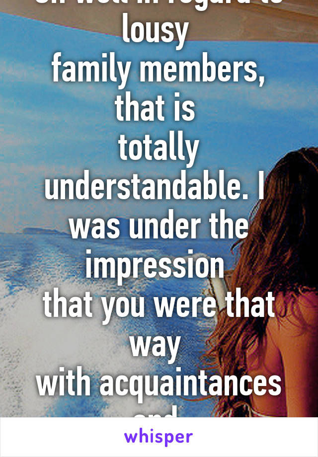 Oh well in regard to lousy 
family members, that is 
totally understandable. I 
was under the impression 
that you were that way 
with acquaintances and 
whatnot.