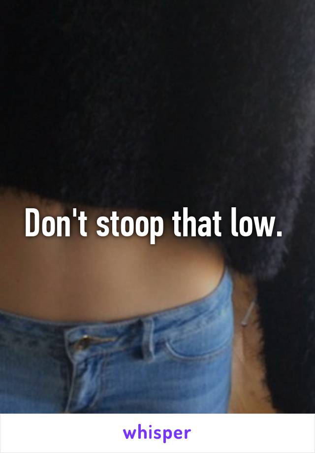 Don't stoop that low. 