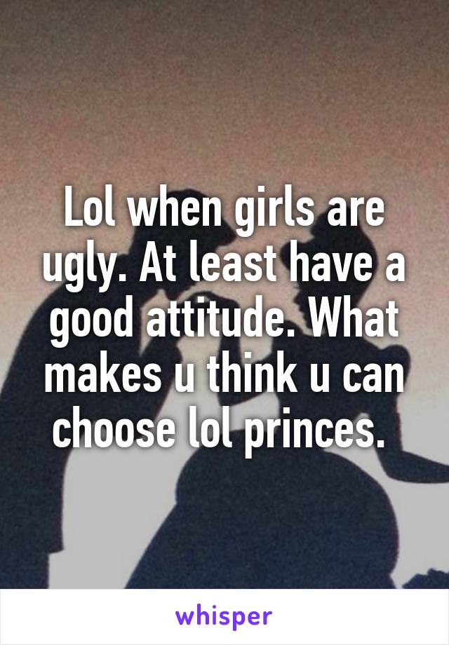 Lol when girls are ugly. At least have a good attitude. What makes u think u can choose lol princes. 