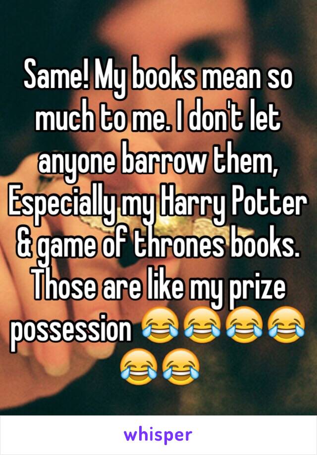 Same! My books mean so much to me. I don't let anyone barrow them, Especially my Harry Potter & game of thrones books. Those are like my prize possession 😂😂😂😂😂😂