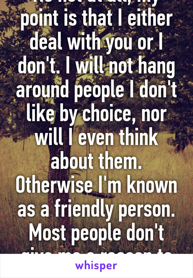 No not at all, my point is that I either deal with you or I don't. I will not hang around people I don't like by choice, nor will I even think about them. Otherwise I'm known as a friendly person. Most people don't give me a reason to cut them off.