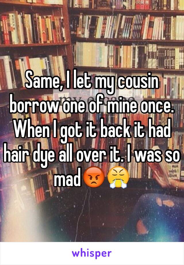 Same, I let my cousin borrow one of mine once. When I got it back it had hair dye all over it. I was so mad😡😤