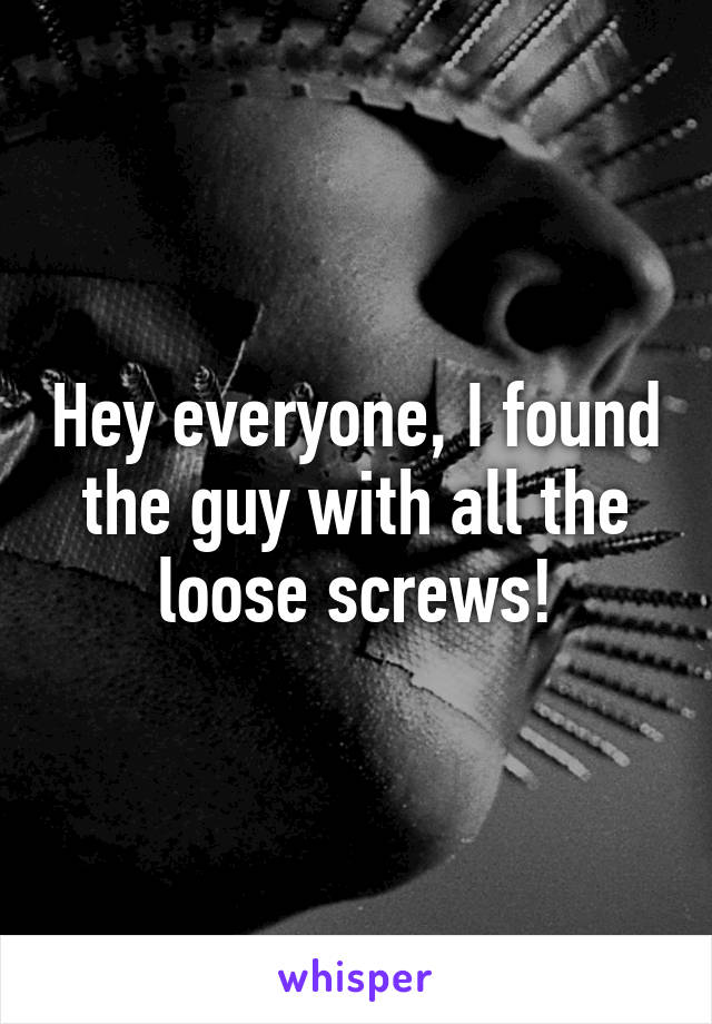 Hey everyone, I found the guy with all the loose screws!