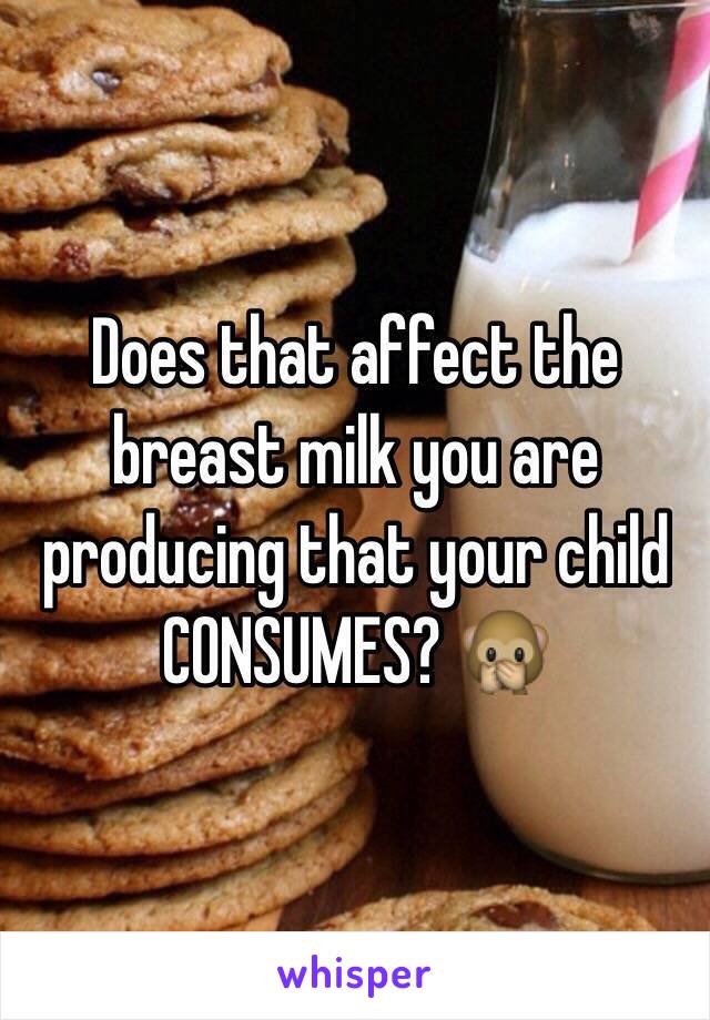 Does that affect the breast milk you are producing that your child CONSUMES? 🙊