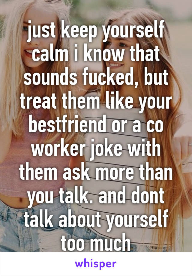 just keep yourself calm i know that sounds fucked, but treat them like your bestfriend or a co worker joke with them ask more than you talk. and dont talk about yourself too much