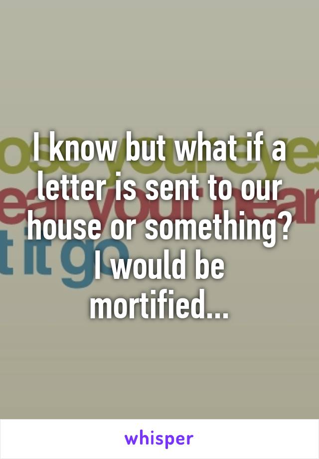 I know but what if a letter is sent to our house or something? I would be mortified...