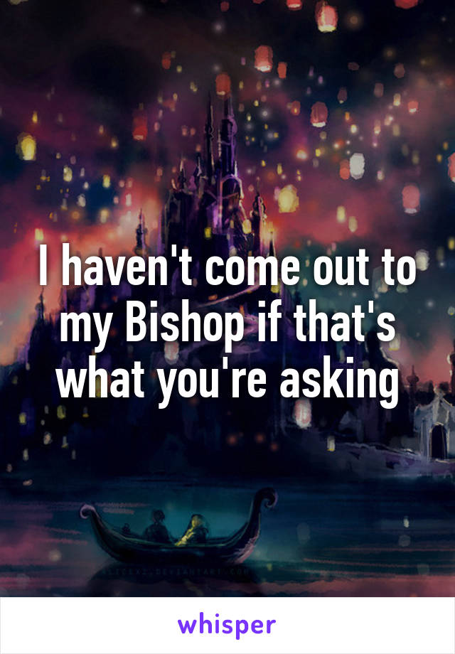 I haven't come out to my Bishop if that's what you're asking