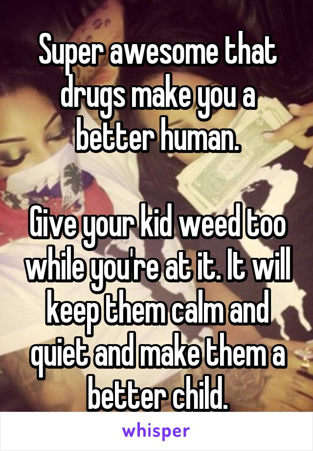 Super awesome that drugs make you a better human.

Give your kid weed too while you're at it. It will keep them calm and quiet and make them a better child.