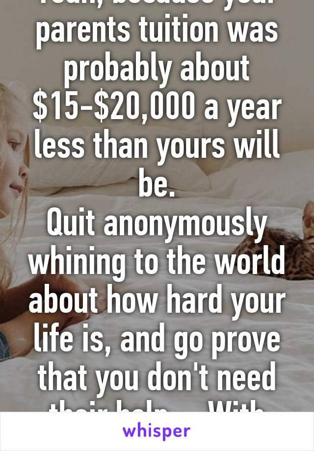 Yeah, because your parents tuition was probably about $15-$20,000 a year less than yours will be.
Quit anonymously whining to the world about how hard your life is, and go prove that you don't need their help.... With actions.