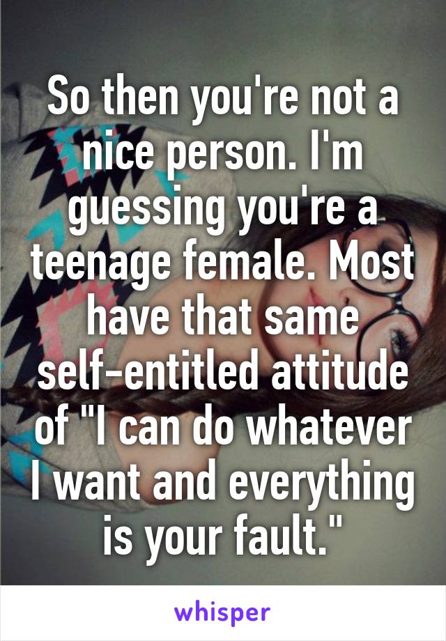 So then you're not a nice person. I'm guessing you're a teenage female. Most have that same self-entitled attitude of "I can do whatever I want and everything is your fault."