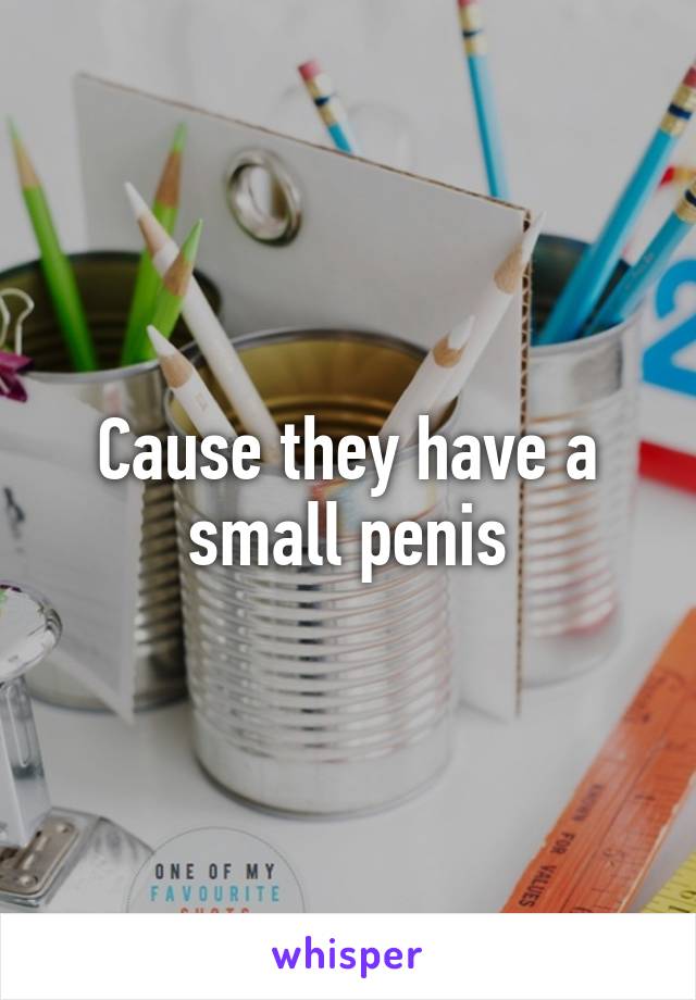 Cause they have a small penis