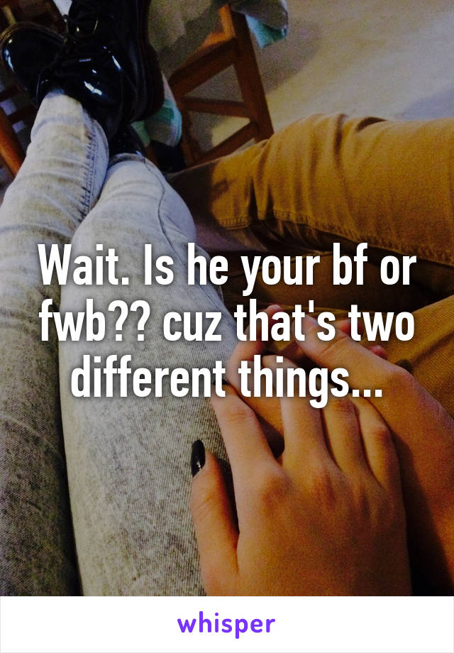 Wait. Is he your bf or fwb?? cuz that's two different things...