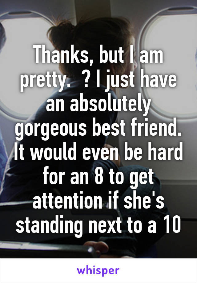 Thanks, but I am pretty.  👌 I just have an absolutely gorgeous best friend. It would even be hard for an 8 to get attention if she's standing next to a 10