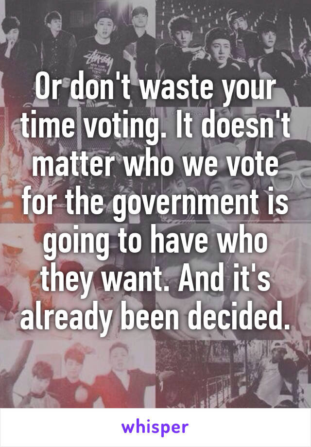 Or don't waste your time voting. It doesn't matter who we vote for the government is going to have who they want. And it's already been decided. 