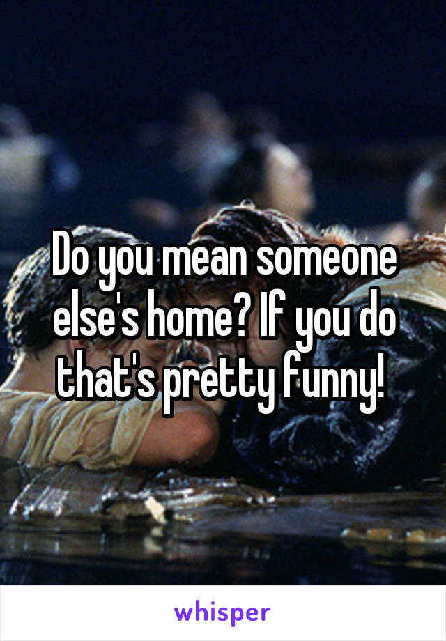 Do you mean someone else's home? If you do that's pretty funny! 