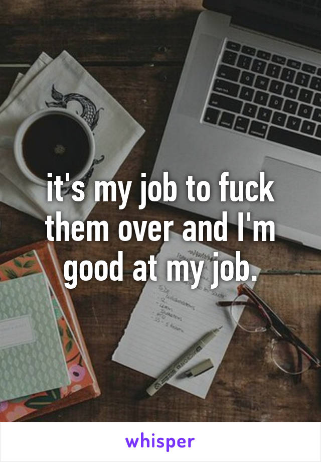 it's my job to fuck them over and I'm good at my job.