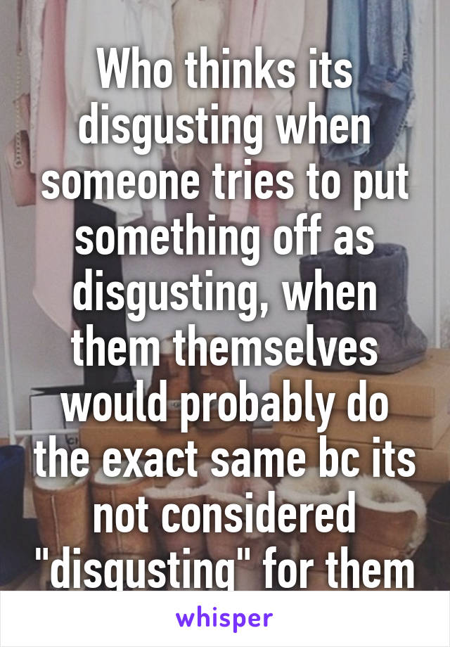 Who thinks its disgusting when someone tries to put something off as disgusting, when them themselves would probably do the exact same bc its not considered "disgusting" for them