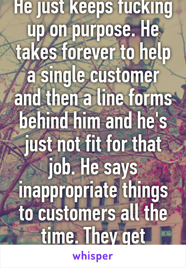 He just keeps fucking up on purpose. He takes forever to help a single customer and then a line forms behind him and he's just not fit for that job. He says inappropriate things to customers all the time. They get offended by it. 