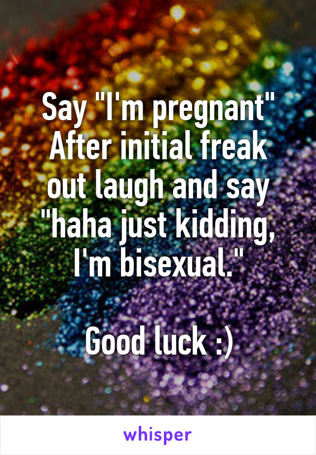 Say "I'm pregnant"
After initial freak out laugh and say "haha just kidding, I'm bisexual."

Good luck :)