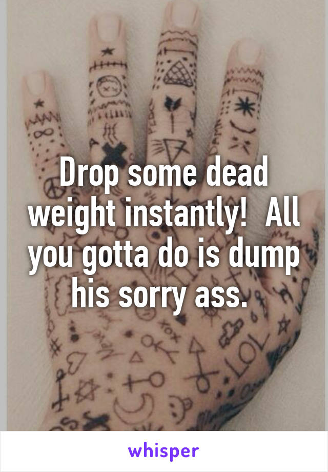Drop some dead weight instantly!  All you gotta do is dump his sorry ass. 