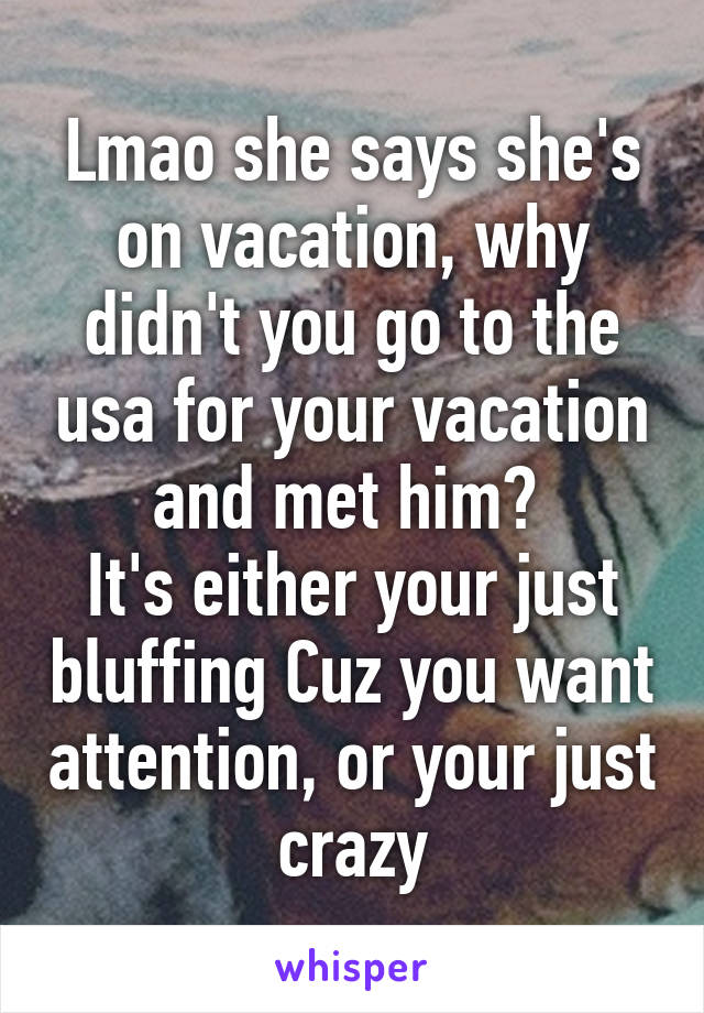 Lmao she says she's on vacation, why didn't you go to the usa for your vacation and met him? 
It's either your just bluffing Cuz you want attention, or your just crazy