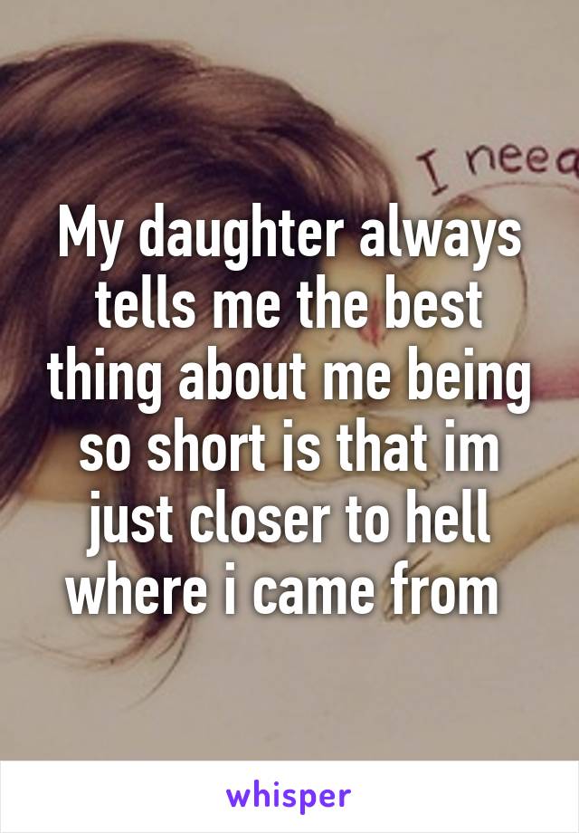 My daughter always tells me the best thing about me being so short is that im just closer to hell where i came from 