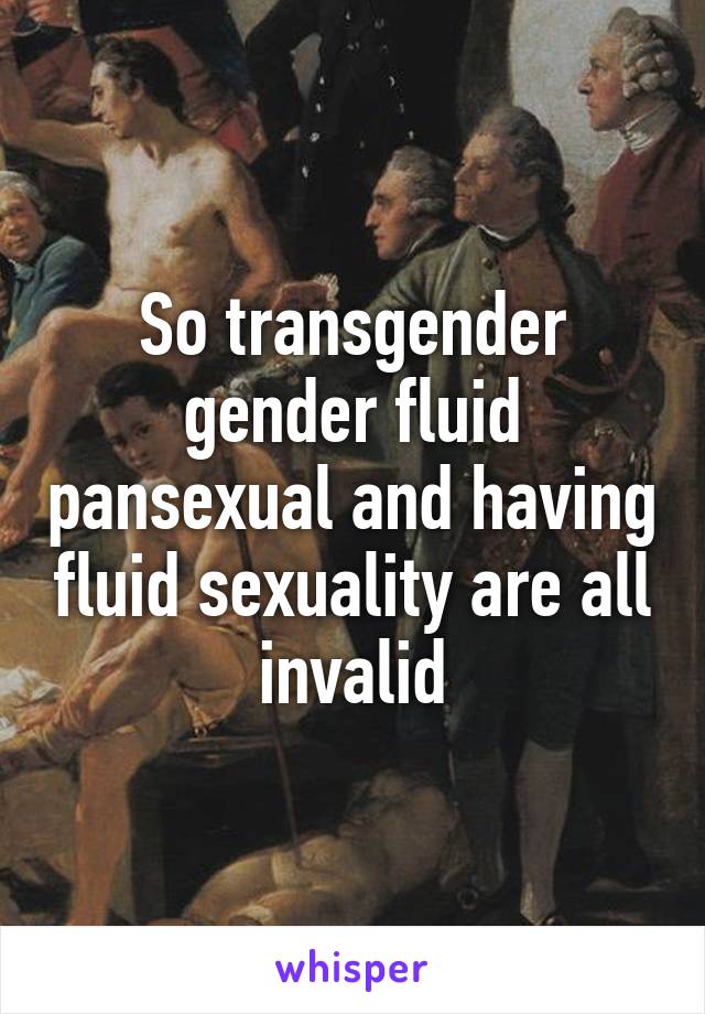 So transgender gender fluid pansexual and having fluid sexuality are all invalid