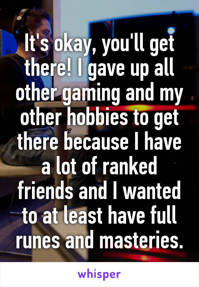 It's okay, you'll get there! I gave up all other gaming and my other hobbies to get there because I have a lot of ranked friends and I wanted to at least have full runes and masteries.