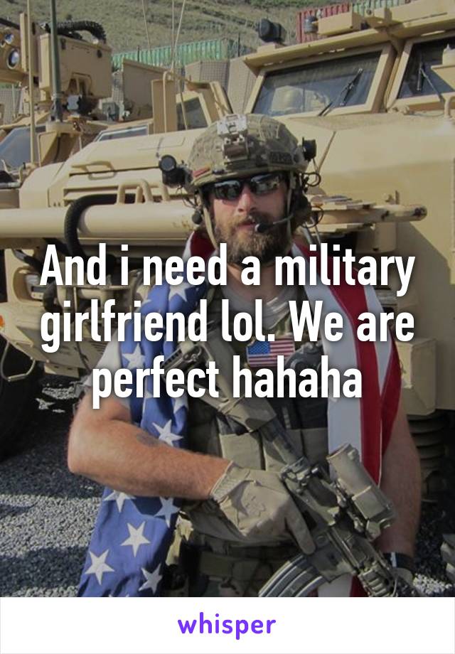 And i need a military girlfriend lol. We are perfect hahaha