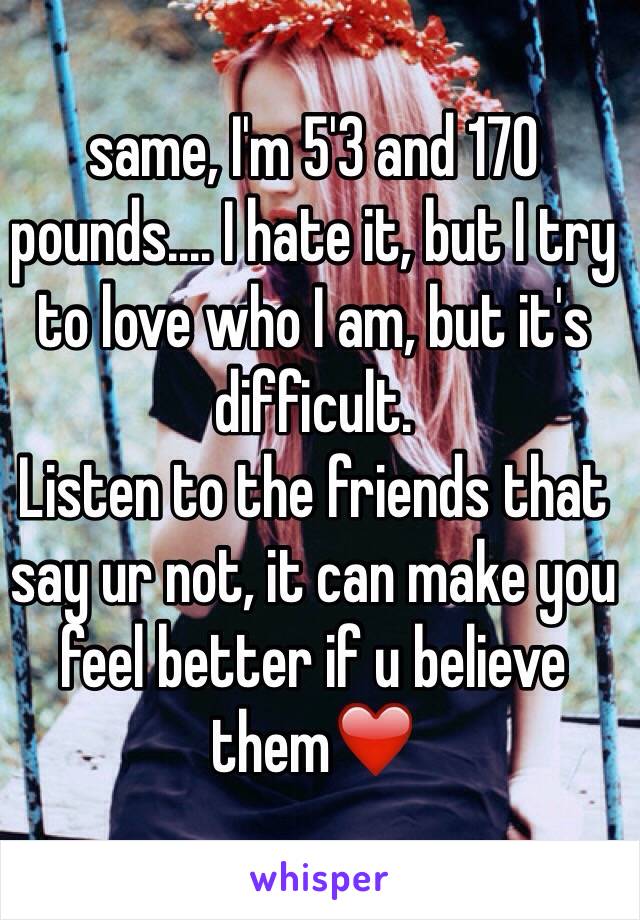 same, I'm 5'3 and 170 pounds.... I hate it, but I try to love who I am, but it's difficult.
Listen to the friends that say ur not, it can make you feel better if u believe them❤️