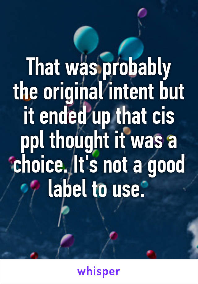 That was probably the original intent but it ended up that cis ppl thought it was a choice. It's not a good label to use. 
