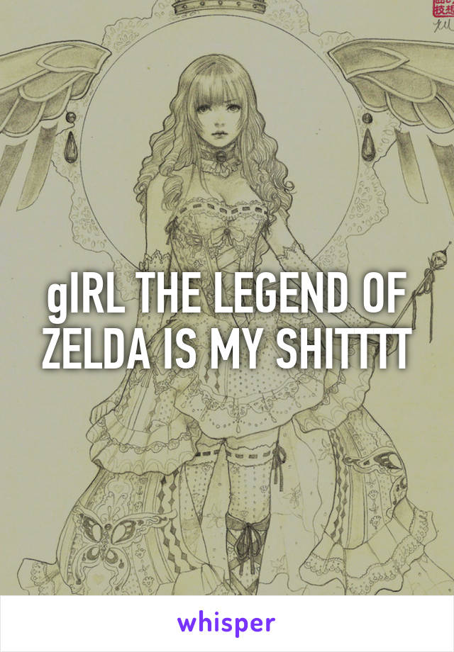 gIRL THE LEGEND OF ZELDA IS MY SHITTTT