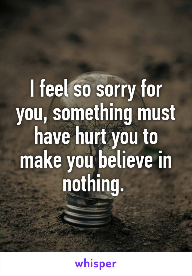 I feel so sorry for you, something must have hurt you to make you believe in nothing. 