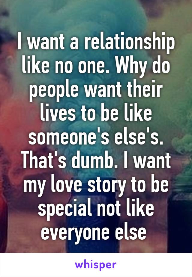 I want a relationship like no one. Why do people want their lives to be like someone's else's. That's dumb. I want my love story to be special not like everyone else 