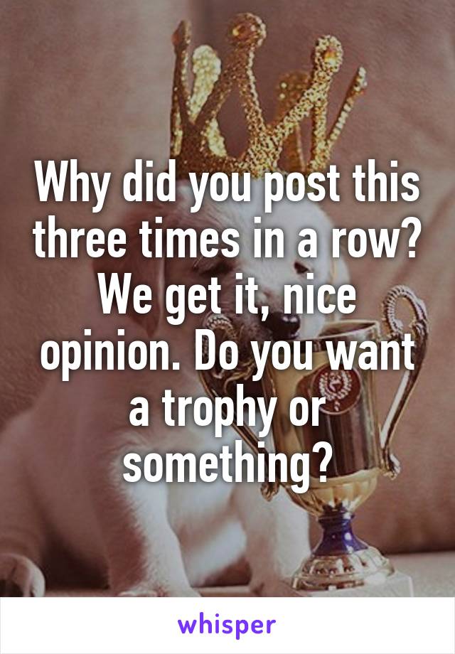 Why did you post this three times in a row? We get it, nice opinion. Do you want a trophy or something?