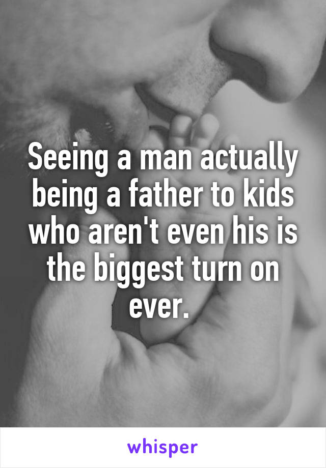 Seeing a man actually being a father to kids who aren't even his is the biggest turn on ever. 