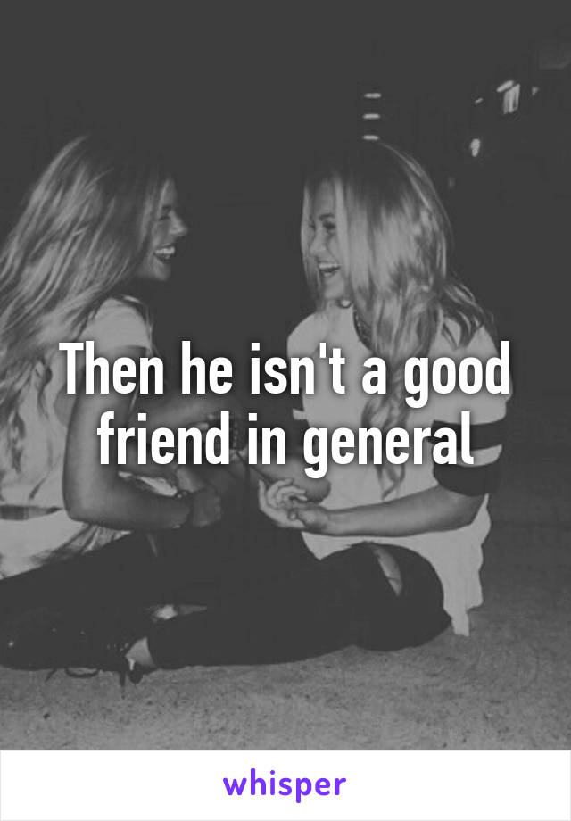 Then he isn't a good friend in general