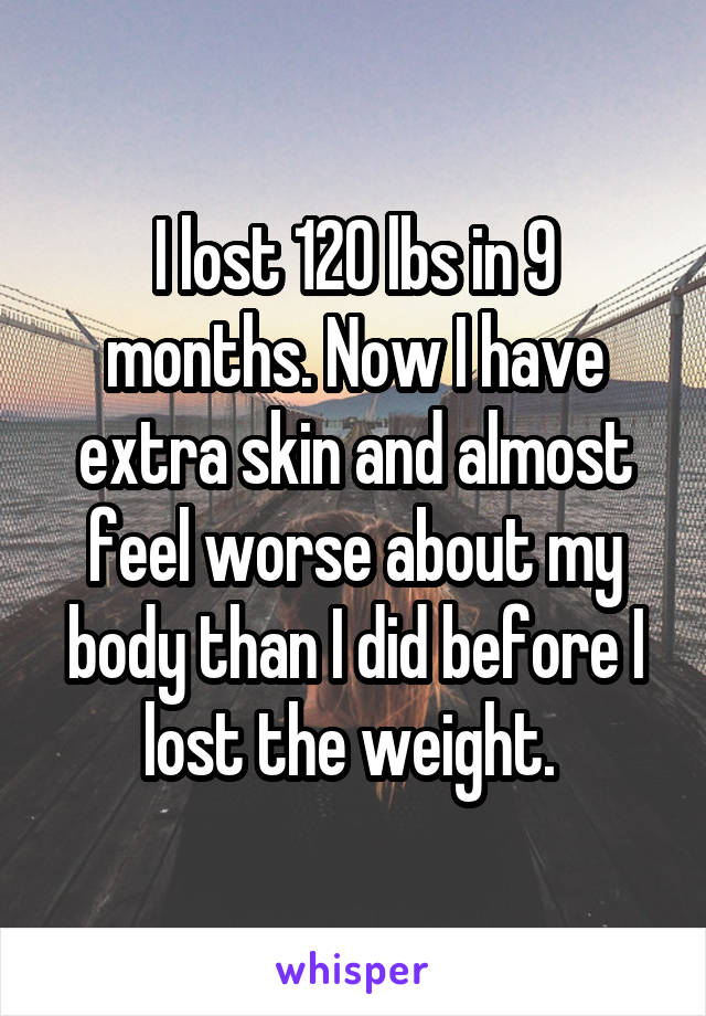I lost 120 lbs in 9 months. Now I have extra skin and almost feel worse about my body than I did before I lost the weight. 