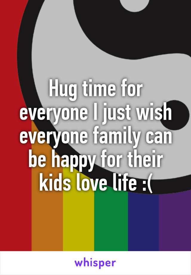 Hug time for everyone I just wish everyone family can be happy for their kids love life :(