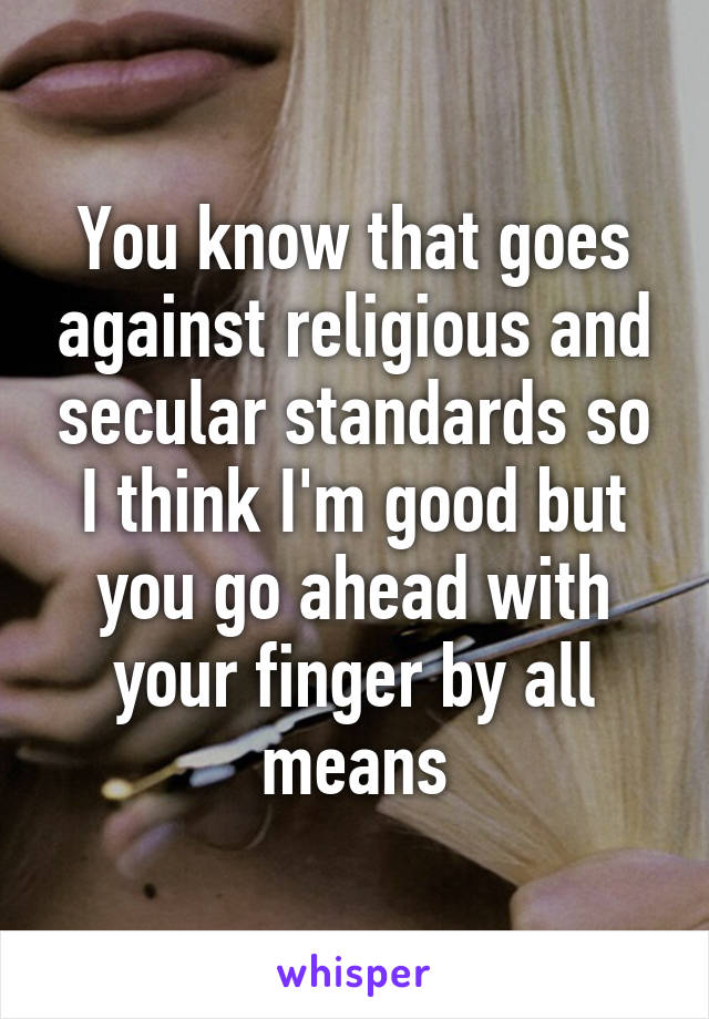 You know that goes against religious and secular standards so I think I'm good but you go ahead with your finger by all means