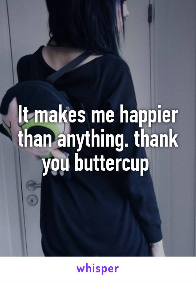 It makes me happier than anything. thank you buttercup 