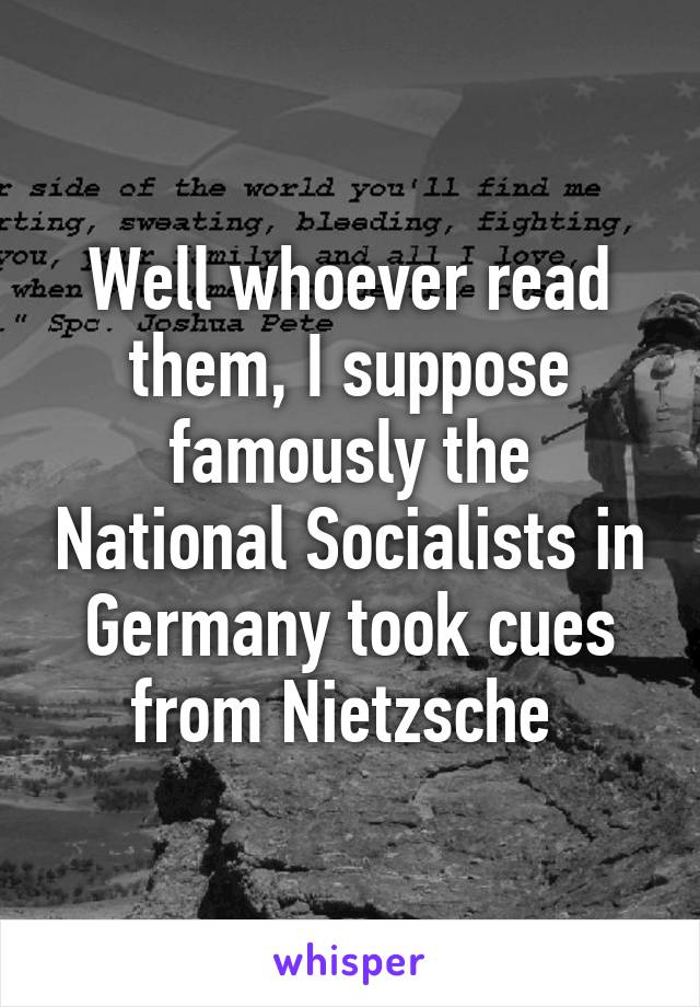 Well whoever read them, I suppose famously the National Socialists in Germany took cues from Nietzsche 