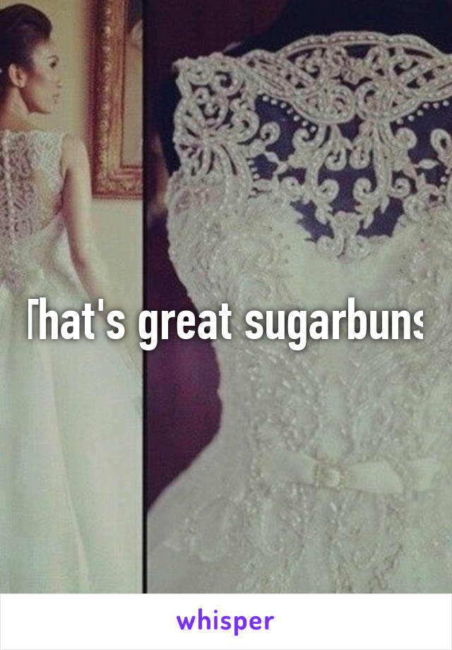 That's great sugarbuns